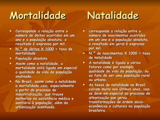 Mortalidade  Natalidade Corresponde a relação entre o número de óbitos ocorridos em um ano e a população absoluta, o resultado é expresso por mil. N.º de óbitos X 1000  = taxa de mortalidade População absoluta Assim como a natalidade, a mortalidade está ligada em especial a qualidade de vida da população analisada. No Brasil, assim como a natalidade a mortalidade caiu, especialmente a partir do processo de industrialização, que trouxe melhorias na assistência médica e sanitária à população, além da urbanização acentuada. corresponde a relação entre o número de nascimentos ocorridos em um ano e a população absoluta, o resultado em geral é expresso por mil. N.º de nascimentos X 1000 = taxa de natalidade A natalidade é ligada a vários fatores como por exemplo qualidade de vida da população, ou ao fato de ser uma população rural ou urbana.  As taxas de natalidade no Brasil caíram muito nos últimos anos, isso se deve em especial ao processo de urbanização que gerou transformações de ordem sócio-econômicas e culturais na população brasileira. 