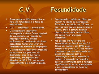 C.V.  Fecundidade Corresponde a diferença entre a taxa de natalidade e a taxa de mortalidade. C.V. = natalidade - mortalidade. O crescimento vegetativo corresponde a única forma possível de crescimento ou redução da população mundial, quando analisamos o crescimento de áreas específicas temos que levar em consideração também as migrações. O crescimento vegetativo brasileiro encontra-se em processo de diminuição, mas já foi muito acentuado, em especial nas décadas de 50 à 70, em virtude especialmente da industrialização. Corresponde a média de filhos por mulher na idade de reprodução. Essa idade se inicia aos 15 anos, o que faz com que em países como o Brasil, onde é comum meninas abaixo dessa idade terem filhos, ela possa ficar um pouco distorcida. Na década de 70 a taxa de fecundidade no Brasil era de 5,8 filhos por mulher, em 1999 esse número caiu para 2,3. Isso reflete a mudança que vem ocorrendo no Brasil em especial com a urbanização e com a entrada da mulher no mercado de trabalho, que tem contribuído com a redução significativa da taxa de natalidade e por conseqüência da taxa de fecundidade. 