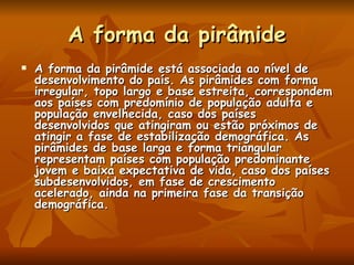 A forma da pirâmide A forma da pirâmide está associada ao nível de desenvolvimento do país. As pirâmides com forma irregular, topo largo e base estreita, correspondem aos países com predomínio de população adulta e população envelhecida, caso dos países desenvolvidos que atingiram ou estão próximos de atingir a fase de estabilização demográfica. As pirâmides de base larga e forma triangular representam países com população predominante jovem e baixa expectativa de vida, caso dos países subdesenvolvidos, em fase de crescimento acelerado, ainda na primeira fase da transição demográfica.  