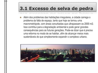 3.1 Excesso de selva de pedra
 Além dos problemas das habitações irregulares, a cidade carrega o
problema da falta de espaço, tanto que hoje se tornou uma
macrometrópole, com áreas conurbadas que ultrapassam os 2000 m2.
Isso contribui para a degradação ambiental e pode gerar grandes
consequências para as futuras gerações. Pode-se dizer que é preciso
uma reforma no modo de se habitar, afim de alcançar meios mais
sustentáveis do que simplesmente expandir o complexo urbano.
 