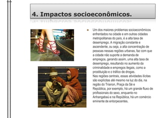 4. Impactos socioeconômicos.
 Um dos maiores problemas socioeconômicos
enfrentados na cidade e em outras cidades
metropolitanas do país, é a alta taxa de
desemprego. A migração constante e
ascendente, ou seja, a alta concentração de
pessoas nessas regiões urbanas, faz com que
a cidade não suporte a demanda de
empregos, gerando assim, uma alta taxa de
desemprego, resultando no aumento da
criminalidade e empregos ilegais, como a
prostituição e o tráfico de drogas.
Nas regiões centrais, essas atividades ilícitas
são explícitas até mesmo na luz do dia, na
região do Trianon, Praça da Sé e
República, por exemplo, há um grande fluxo de
profissionais do sexo, enquanto no
Anhangabaú e na República, há um comércio
eminente de entorpecentes.
 