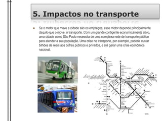 5. Impactos no transporte
 Se o motor que move a cidade são os empregos, esse motor depende principalmente
daquilo que o move, o transporte. Com um grande contigente economicamente ativo,
uma cidade como São Paulo necessita de uma complexa rede de transporte público
para atender a sua população. Uma crise no transporte, por exemplo, poderia custar
bilhões de reais aos cofres públicos e privados, e até gerar uma crise econômica
nacional.
 