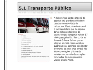 5.1 Transporte Público
 A maneira mais rápida e eficiente de
deslocar uma grande quantidade de
pessoas na maior cidade do
país, é, sem dúvida, através do metrô.
O metrô paulistano, que é a espinha
dorsal do transporte público da
cidade, chega a transportar mais de 3,7
mi de passageiros/dia. Sem contar as
linhas de ônibus e de trem que se
integram ao metrô nesse complexo
quebra-cabeça, a primeira para atender
a demanda de áreas onde o metrô não
alcança, ou regiões próximas às
estações, e o trem atende as regiões
conurbadas, de municípios como
Osasco e Santo André.
 