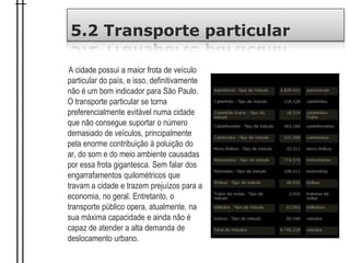 5.2 Transporte particular
A cidade possui a maior frota de veículo
particular do país, e isso, definitivamente
não é um bom indicador para São Paulo.
O transporte particular se torna
preferencialmente evitável numa cidade
que não consegue suportar o número
demasiado de veículos, principalmente
pela enorme contribuição à poluição do
ar, do som e do meio ambiente causadas
por essa frota gigantesca. Sem falar dos
engarrafamentos quilométricos que
travam a cidade e trazem prejuízos para a
economia, no geral. Entretanto, o
transporte público opera, atualmente, na
sua máxima capacidade e ainda não é
capaz de atender a alta demanda de
deslocamento urbano.
 