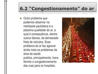 6.2 “Congestionamento” do ar
 Outro problema que
podemos observar na
metrópole paulistana é a
péssima qualidade do ar, a
qual é consequência, dentre
outros fatores, da demasiada
frota de veículos. Esse
problema do ar faz agravar
ainda mais os problemas da
área da saúde
publica, principalmente, trans
ferindo o congestionamento
das ruas para os hospitais.
 