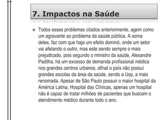 7. Impactos na Saúde
 Todos esses problemas citados anteriormente, agem como
um agravante ao problema da saúde pública. A soma
deles, faz com que haja um efeito dominó, onde um setor
vai afetando o outro, mas este sendo sempre o mais
prejudicado, pois segundo o ministro da saúde, Alexandre
Padilha, há um excesso de demanda profissional médica
nos grandes centros urbanos, afinal o país não possui
grandes escolas da área da saúde, sendo a Usp, a mais
renomada. Apesar de São Paulo possuir o maior hospital da
América Latina, Hospital das Clínicas, apenas um hospital
não é capaz de tratar milhões de pacientes que buscam o
atendimento médico durante todo o ano.
 