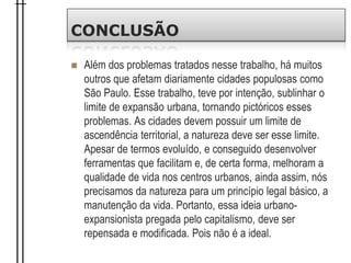 CONCLUSÃO
 Além dos problemas tratados nesse trabalho, há muitos
outros que afetam diariamente cidades populosas como
São Paulo. Esse trabalho, teve por intenção, sublinhar o
limite de expansão urbana, tornando pictóricos esses
problemas. As cidades devem possuir um limite de
ascendência territorial, a natureza deve ser esse limite.
Apesar de termos evoluído, e conseguido desenvolver
ferramentas que facilitam e, de certa forma, melhoram a
qualidade de vida nos centros urbanos, ainda assim, nós
precisamos da natureza para um princípio legal básico, a
manutenção da vida. Portanto, essa ideia urbano-
expansionista pregada pelo capitalismo, deve ser
repensada e modificada. Pois não é a ideal.
 