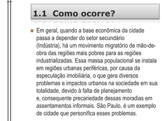 1.1 Como ocorre?
 Em geral, quando a base econômica da cidade
passa a depender do setor secundário
(Indústria), há um movimento migratório de mão-de-
obra das regiões mais pobres para as regiões
industrializadas. Essa massa populacional se instala
em regiões urbanas periféricas, por causa da
especulação imobiliária, o que gera diversos
problemas e impactos urbanos na sociedade em sua
totalidade, devido à falta de planejamento
e, consequente precariedade dessas moradias em
assentamentos informais. São Paulo, é um exemplo
de cidade que personifica esses problemas.
 