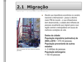 2.1 Migração
 Devido sua importância econômica no cenário
nacional e internacional – possui o décimo
maior PIB do mundo – e sua infraestrutura
bem desenvolvida, a cidade atrai milhares de
pessoas anualmente que migram para a sua
região central e metropolitana em busca de
melhores condições de vida.
Dados da cidade:
População migratória (estimativa) de
2005 a 2010: + 470 mil pessoas.
População proveniente de outros
estados:
+- 2 milhões de pessoas
População estrangeira:
+ 150 mil pessoas
Bairro da Liberdade, São Paulo. (Reduto de imigrantes
japoneses)
 