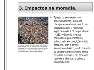 3. Impactos na moradia.
 Apesar do seu expressivo
desenvolvimento, tanto em
planejamento urbano, quanto em
programas para a habitação
legal, cerca de 10% da população
(1,280,400) ainda vive nos
chamados aglomeramentos
subnormais, em condições muito
precárias, sem o devido
saneamento básico, muito distante
de equipamentos urbanos, como
hospitais e escolas, em áreas de
risco de enchentes, erosões e
desabamentos.
Cidade Nova Heliópolis, São Paulo. (Antiga Favela Heliópolis,
ganhou status de bairro em 2006. Hoje conta com projetos de
urbanização, que transformam barracos em imóveis, paviment
ação que garante o acesso ao transporte público, escolas e
hospitais. Mais de 90% da população é nordestina)
 