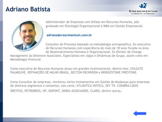Adriano Batista Administrador de Empresas com ênfase em Recursos Humanos, pós- graduado em Psicologia Organizacional e MBA em Gestão Empresarial.   [email_address] Consultor de Processo baseado na metodologia antroposófica. Ex-executivo  de Recursos Humanos com experiência de mais de 18 anos focada na área  de Desenvolvimento Humano e Organizacional. Ex-Diretor de Change Management da Dinsmore Associates. Especialista em Jogos e Dinâmicas de Grupo, assim como em Metodologia Vivencial.  Como executivo de Recursos Humanos atuou em grandes multinacionais, dentre elas: COLGATE PALMOLIVE, REFINAÇÕES DE MILHO BRASIL, BECTON DICKINSON e BRIDGESTONE FIRESTONE.  Como Consultor de empresas, ministrou vários treinamentos em Gestão de Mudanças para empresas de distintos segmentos e tamanhos, tais como: ATLANTICA HOTELS, SKY TV, COINBRA LOUIS DREYFUS, PETROBRÁS, HP, DUPONT, DORIA ASSOCIADOS, CLARO, dentre outras .  