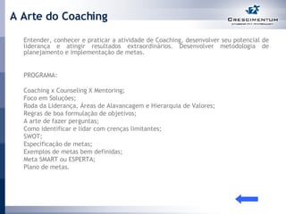 A Arte do Coaching Entender, conhecer e praticar a atividade de Coaching, desenvolver seu potencial de liderança e atingir resultados extraordinários. Desenvolver metodologia de planejamento e implementação de metas. PROGRAMA:  Coaching x Counseling X Mentoring;  Foco em Soluções; Roda da Liderança, Áreas de Alavancagem e Hierarquia de Valores; Regras de boa formulação de objetivos; A arte de fazer perguntas; Como identificar e lidar com crenças limitantes; SWOT; Especificação de metas; Exemplos de metas bem definidas; Meta SMART ou ESPERTA; Plano de metas. 