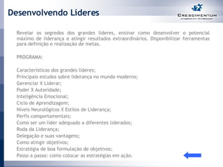 Desenvolvendo Líderes Revelar os segredos dos grandes líderes, ensinar como desenvolver o potencial máximo de liderança e atingir resultados extraordinários. Disponibilizar ferramentas para definição e realização de metas.  PROGRAMA:  Características dos grandes líderes; Principais estudos sobre liderança no mundo moderno; Gerenciar X Liderar; Poder X Autoridade; Inteligência Emocional; Ciclo de Aprendizagem; Níveis Neurológicos X Estilos de Liderança; Perfis comportamentais; Como ser um líder adequado a diferentes liderados; Roda da Liderança; Delegação e suas vantagens; Como atingir objetivos; Estratégia de boa formulação de objetivos; Passo a passo: como colocar as estratégias em ação. 