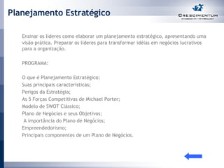 Planejamento Estratégico Ensinar os líderes como elaborar um planejamento estratégico, apresentando uma visão prática. Preparar os líderes para transformar idéias em negócios lucrativos para a organização.  PROGRAMA: O que é Planejamento Estratégico; Suas principais características; Perigos da Estratégia; As 5 Forças Competitivas de Michael Porter; Modelo de SWOT Clássico; Plano de Negócios e seus Objetivos;   A importância do Plano de Negócios; Empreendedorismo; Principais componentes de um Plano de Negócios. 