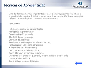 Técnicas de Apresentação Uma das habilidades mais importantes do líder é saber apresentar suas idéias e transmitir informações. O objetivo desse curso é apresentar técnicas e exercícios práticos capazes de gerar resultados impressionantes.  PROGRAMA:  Habilidades básicas de apresentação; Planejando a apresentação; Desenhando e formatando; Checklist da apresentação; Checklist da audiência; Técnicas e conceitos para se falar em público; Pressuposições úteis para o instrutor; A importância da flexibilidade; Como enfrentar o medo do palco; Como lidar com perguntas e respostas; Utilizando as 4 energias: guerreiro, mestre, curador e visionário; Utilização de metáforas; Como utilizar recursos didáticos.  