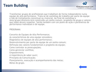Team Building Transformar grupos de profissionais que trabalham de forma independente numa equipe de alta performance. Trata-se de workshop de trabalho por parte da equipe e não de treinamento conceitual ou vivencial. Ao final do workshop a área/grupo/diretoria terá construído um sonho comum, propósito do grupo e valores que todos devem respeitar. Sairão também com um plano de ação e parâmetros de performance individuais e de equipe.  PROGRAMA: Conceito de Equipes de Alta Performance; As características de uma equipe vencedora; Diagnóstico de equipes de alta performance; Desenvolvimento por parte da equipe de um sonho comum; Definição dos valores fundamentais e propósito da equipe; Como controlar as preocupações; Como gerenciar conflitos; Empowerment; A importância de saber ouvir; Princípios da Comunicação; Planejamento, execução e acompanhamento das metas; Metas do grupo.  