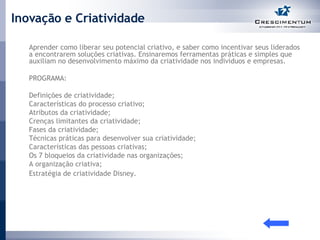 Inovação e Criatividade Aprender como liberar seu potencial criativo, e saber como incentivar seus liderados a encontrarem soluções criativas. Ensinaremos ferramentas práticas e simples que auxiliam no desenvolvimento máximo da criatividade nos indivíduos e empresas.  PROGRAMA: Definições de criatividade;  Características do processo criativo;  Atributos da criatividade;  Crenças limitantes da criatividade;  Fases da criatividade;  Técnicas práticas para desenvolver sua criatividade;  Características das pessoas criativas;  Os 7 bloqueios da criatividade nas organizações;  A organização criativa;  Estratégia de criatividade Disney.   