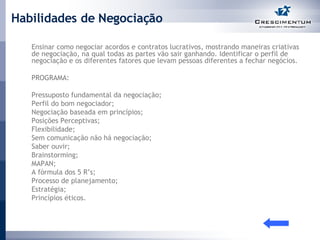 Habilidades de Negociação Ensinar como negociar acordos e contratos lucrativos, mostrando maneiras criativas de negociação, na qual todas as partes vão sair ganhando. Identificar o perfil de negociação e os diferentes fatores que levam pessoas diferentes a fechar negócios.  PROGRAMA:  Pressuposto fundamental da negociação; Perfil do bom negociador; Negociação baseada em princípios; Posições Perceptivas; Flexibilidade; Sem comunicação não há negociação; Saber ouvir; Brainstorming; MAPAN; A fórmula dos 5 R’s; Processo de planejamento; Estratégia; Princípios éticos.  