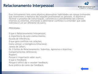 Relacionamento Interpessoal Esse treinamento tem como objetivo desenvolver habilidades em nossos treinandos que incentivem a melhoria das relações profissionais ou pessoais. O objetivo é facilitar o processo de comunicação, convivência e atendimento aos clientes internos ou externos, ensinando a administrar conflitos e a entender que cada individuo é um ser diferente do outro.  PROGRAMA: O que é Relacionamento Interpessoal;  A importância do auto-conhecimento;  Escada de Inferência;  O que gera conflitos nas relações; Como utilizar a Inteligência Emocional; Janela de Johari;  Os 3 Estilos de Relacionamento: Submisso, Agressivo e Assertivo;  Comportamentos defensivos;  Rapport;  Porque é importante saber ouvir;  O que é feedback;  Porque é difícil dar e receber feedback;  Guia prático de como dar feedback.  