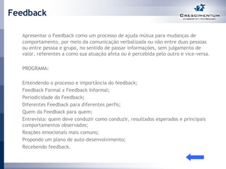 Feedback Apresentar o Feedback como um processo de ajuda mútua para mudanças de comportamento, por meio da comunicação verbalizada ou não entre duas pessoas ou entre pessoa e grupo, no sentido de passar informações, sem julgamento de valor, referentes a como sua atuação afeta ou é percebida pelo outro e vice-versa.  PROGRAMA: Entendendo o processo e importância do feedback; Feedback Formal x Feedback Informal; Periodicidade do Feedback; Diferentes Feedback para diferentes perfis; Quem da Feedback para quem; Entrevista: quem deve conduzir como conduzir, resultados esperados e principais comportamentos observados; Reações emocionais mais comuns; Propondo um plano de auto-desenvolvimento; Recebendo feedback.  