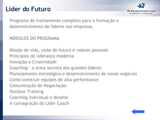 Líder do Futuro Programa de treinamento completo para a formação e desenvolvimento de líderes nas empresas.  MÓDULOS DO PROGRAMA Missão de vida, visão de futuro e valores pessoais Princípios de liderança moderna Inovação e Criatividade Coaching – a arma secreta dos grandes líderes Planejamento estratégico e desenvolvimento de novos negócios Como construir equipes de alta performance  Comunicação de Negociação Outdoor Training Coaching individual e desafio A consagração do Líder Coach 