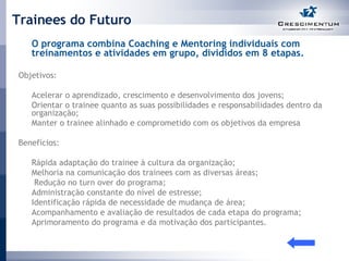 Trainees do Futuro O programa combina Coaching e Mentoring individuais com treinamentos e atividades em grupo, divididos em 8 etapas. Objetivos:  Acelerar o aprendizado, crescimento e desenvolvimento dos jovens;  Orientar o trainee quanto as suas possibilidades e responsabilidades dentro da organização;  Manter o trainee alinhado e comprometido com os objetivos da empresa  Benefícios:  Rápida adaptação do trainee à cultura da organização;  Melhoria na comunicação dos trainees com as diversas áreas;    Redução no turn over do programa;  Administração constante do nível de estresse;  Identificação rápida de necessidade de mudança de área;  Acompanhamento e avaliação de resultados de cada etapa do programa;  Aprimoramento do programa e da motivação dos participantes. 