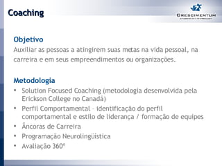 Coaching Objetivo Auxiliar as pessoas a atingirem suas metas na vida pessoal, na carreira e em seus empreendimentos ou organizações. Metodologia Solution Focused Coaching (metodologia desenvolvida pela Erickson College no Canadá) Perfil Comportamental – identificação do perfil comportamental e estilo de liderança / formação de equipes Âncoras de Carreira Programação Neurolingüística  Avaliação 360º   