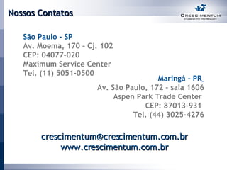 Nossos Contatos São Paulo - SP  Av. Moema, 170 – Cj. 102  CEP: 04077-020  Maximum Service Center Tel. (11) 5051-0500 Maringá -   PR   Av. São Paulo, 172 - sala 1606 Aspen Park Trade Center  CEP: 87013-931  Tel. (44) 3025-4276 [email_address] www.crescimentum.com.br 