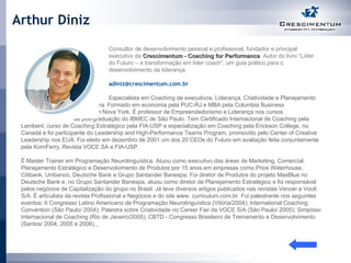 Arthur Diniz   Consultor de desenvolvimento pessoal e profissional, fundador e principal  executivo da  Crescimentum - Coaching for Performance . Autor do livro “Líder  do Futuro – a transformação em líder coach”, um guia prático para o  desenvolvimento da liderança.      [email_address]     Especialista em Coaching de executivos, Liderança, Criatividade e Planejamento  de  Carreira. Formado em economia pela PUC-RJ e MBA pela Columbia Business  School em Nova York. É professor de Empreendedorismo e Liderança nos cursos  de pós-graduação do IBMEC de São Paulo. Tem Certificado Internacional de Coaching pela Lambent, curso de Coaching Estratégico pela FIA-USP e especialização em Coaching pela Erickson College, no Canadá e foi participante do Leadership and High-Performance Teams Program, promovido pelo Center of Creative Leadership nos EUA. Foi eleito em dezembro de 2001 um dos 20 CEOs do Futuro em avaliação feita conjuntamente pela KornFerry, Revista VOCE SA e FIA-USP.  É Master Trainer em Programação Neurolinguística. Atuou como executivo das áreas de Marketing, Comercial, Planejamento Estratégico e Desenvolvimento de Produtos por 15 anos em empresas como Price Waterhouse, Citibank, Unibanco, Deutsche Bank e Grupo Santander Banespa. Foi diretor de Produtos do projeto MaxBlue no Deutsche Bank e, no Grupo Santander Banespa, atuou como diretor de Planejamento Estratégico e foi responsável pelos negócios de Capitalização do grupo no Brasil. Já teve diversos artigos publicados nas revistas Vencer e Você S/A. É articulista da revista Profissional e Negócios e do site www. curriculum.com.br. Foi palestrante nos seguintes eventos: II Congresso Latino Americano de Programação Neurolinguística (Vitória/2004); International Coaching Convention (São Paulo/ 2004); Palestra sobre Criatividade no Career Fair da VOCE S/A (São Paulo/ 2005); Simpósio Internacional de Coaching (Rio de Janeiro/2005); CBTD - Congresso Brasileiro de Treinamento e Desenvolvimento (Santos/ 2004, 2005 e 2006).   