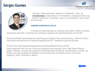 Sérgio Gomes   Consultor desenvolvimento pessoal e profissional, sócio da    Crescimentum . Especialista em treinamentos comportamentais nas    áreas de Liderança e Coaching e atua na Crescimentum como Coach    de executivos.    [email_address]     Formado em Administração de Empresas pela ESPM e MBA em Gestão Empresarial pela FGV. É professor de coaching no programa de aperfeiçoamento da FIA/USP. Possui Certificado Internacional em Coaching pelo College of Executive Coaching - California/EUA e Certificado Internacional de Coaching Integrado pelo ICI - Integrated Coaching Institute. É trainer em Programação Neurolinguística pela Sociedade Brasileira de PNL. Possui experiência de mais de 10 anos em empresas como Denerge, Banco ABN, Merck Sharp & Dohme e Philips, nas áreas internacionais de Planejamento Financeiro, Controladoria e Vendas. Na Philips, teve oportunidade de trabalhar com diversos países da América Latina, entre eles: Argentina, Chile, Venezuela e México. 