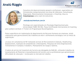 Analú Rúggio Consultora de desenvolvimento pessoal e profissional, especialista em  treinamentos comportamentais nas áreas de Liderança, Comunicação,  Negociação, Relacionamento Interpessoal, e Coaching. Atua na  Crescimentum  como coach de executivos.    [email_address] Psicóloga com especialização em Psicologia Organizacional pela  Universidade FUMEC-BH/MG. Possui Certificação Internacional em Coaching pela Lambent do Brasil. É Trainer em Programação Neurolíngüística. Possui experiência em implantação do departamento de Recursos Humanos em empresas, sendo responsável pelo gerenciamento dos trabalhos do setor e alinhamento estratégico com as metas da organização. Já atuou em consultorias de RH realizando serviços de Recrutamento & Seleção, Headhunting, Outplacement, Avaliação de Competências e Desempenho, Pesquisas de Clima Organizacional, Treinamentos In Company e Outdoors, Planejamento de Cargos e Salários. Criadora do serviço de Consultoria de Carreira aos Advogados da OAB-MG, utilizando trabalhos de Levantamento de Potencial e Aconselhamento de Carreira com os profissionais que apresentavam dificuldade de colocação / recolocação no mercado de trabalho.  