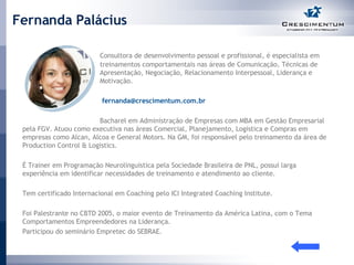 Fernanda Palácius Consultora de desenvolvimento pessoal e profissional, é especialista em  treinamentos comportamentais nas áreas de Comunicação, Técnicas de  Apresentação, Negociação, Relacionamento Interpessoal, Liderança e  Motivação.     [email_address]   Bacharel em Administração de Empresas com MBA em Gestão Empresarial pela FGV. Atuou como executiva nas áreas Comercial, Planejamento, Logística e Compras em empresas como Alcan, Alcoa e General Motors. Na GM, foi responsável pelo treinamento da área de Production Control & Logistics.  É Trainer em Programação Neurolinguistica pela Sociedade Brasileira de PNL, possui larga experiência em identificar necessidades de treinamento e atendimento ao cliente.  Tem certificado Internacional em Coaching pelo ICI Integrated Coaching Institute.  Foi Palestrante no CBTD 2005, o maior evento de Treinamento da América Latina, com o Tema Comportamentos Empreendedores na Liderança.  Participou do seminário Empretec do SEBRAE. 
