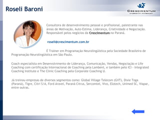 Roseli Baroni Consultora de desenvolvimento pessoal e profissional, palestrante nas  áreas de Motivação, Auto-Estima, Liderança, Criatividade e Negociação.  Responsável pelos negócios da  Crescimentum  no Paraná.     [email_address] É Trainer em Programação Neurolingüística pela Sociedade Brasileira de Programação Neurolingüística em São Paulo. Coach especialista em Desenvolvimento de Liderança, Comunicação, Vendas, Negociação e Life Coaching com certificação Internacional de Coaching pela Lambent, e também pelo ICI - Integrated Coaching Institute e The Clinic Coaching pela Corporate Coaching U. Já treinou empresas de diversos segmentos como: Global Village Telecom (GVT), Dixie Toga (Paraná), Tigre, Citri S/A, Ford Aravel, Paraná Citrus, Sercomtel, Vivo, Elotech, Unimed SC, Viapar, entre outras. 