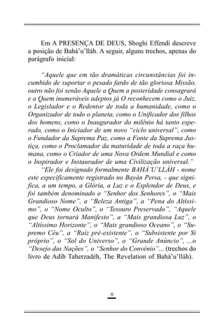 Em A PRESENÇA DE DEUS, Shoghi Effendi descreve
a posição de Bahá’u’lláh. A seguir, alguns trechos, apenas do
parágrafo inicial:
“Aquele que em tão dramáticas circunstâncias foi incumbido de suportar o pesado fardo de tão gloriosa Missão,
outro não foi senão Aquele a Quem a posteridade consagrará
e a Quem inumeráveis adeptos já O reconhecem como o Juiz,
o Legislador e o Redentor de toda a humanidade, como o
Organizador de todo o planeta, como o Unificador dos filhos
dos homens, como o Inaugurador do milênio há tanto esperado, como o Iniciador de um novo “ciclo universal”, como
o Fundador da Suprema Paz, como a Fonte da Suprema Justiça, como o Proclamador da maturidade de toda a raça humana, como o Criador de uma Nova Ordem Mundial e como
o Inspirador e Instaurador de uma Civilização universal.”
“Ele foi designado formalmente BAHÁ’U’LLÁH - nome
este especificamente registrado no Bayán Persa, - que significa, a um tempo, a Glória, a Luz e o Esplendor de Deus, e
foi também denominado o “Senhor dos Senhores”, o “Mais
Grandioso Nome”, a “Beleza Antiga”, a “Pena do Altíssimo”, o “Nome Oculto”, o “Tesouro Preservado”, “Aquele
que Deus tornará Manifesto”, a “Mais grandiosa Luz”, o
“Altíssimo Horizonte”, o “Mais grandioso Oceano”, o “Supremo Céu”, a “Raíz pré-existente”, o “Subsistente por Si
próprio”, o “Sol do Universo”, o “Grande Anúncio”, ...o
“Desejo das Nações”, o “Senhor do Convênio”... (trechos do
livro de Adib Taherzadéh, The Revelation of Bahá’u’lláh).

%

 