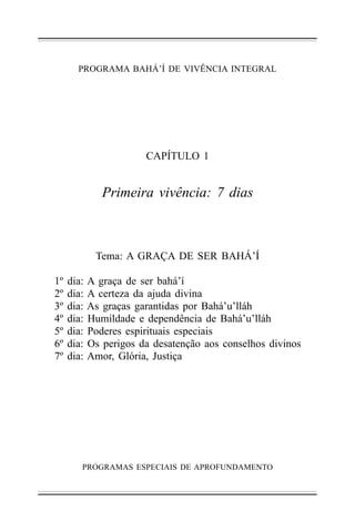 PROGRAMA BAHÁ’Í DE VIVÊNCIA INTEGRAL

CAPÍTULO 1

Primeira vivência: 7 dias

Tema: A GRAÇA DE SER BAHÁ’Í
1º
2º
3º
4º
5º
6º
7º

dia:
dia:
dia:
dia:
dia:
dia:
dia:

A graça de ser bahá’í
A certeza da ajuda divina
As graças garantidas por Bahá’u’lláh
Humildade e dependência de Bahá’u’lláh
Poderes espirituais especiais
Os perigos da desatenção aos conselhos divinos
Amor, Glória, Justiça

PROGRAMAS ESPECIAIS DE APROFUNDAMENTO

 