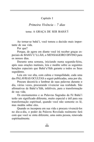 Capítulo I

Primeira Vivência - 7 dias
tema: A GRAÇA DE SER BAHÁ’Í
Ao tornar-se bahá’í, você tomou a decisão mais importante de sua vida.
Por que?
Porque, de agora em diante você irá receber graças especiais de BAHÁ’U’LLÁH, o MENSAGEIRO DIVINO para
os nossos dias.
Durante uma semana, iniciando numa segunda-feira,
após suas orações matinais, leia e medite sobre as seguintes
bençãos especiais que Bahá’u’lláh garante a todos os Seus
seguidores.
Leia em voz alta, com calma e tranquilidade, cada uma
das PALAVRAS OCULTAS a seguir publicadas, uma por dia.
Procure decorá-la e lembrar de suas palavras durante o
dia, várias vezes, procurando vivenciar sua realidade. São
afirmativas de Bahá’u’lláh, infalíveis, para a transformação
de sua vida.
Os ensinamentos e as Palavras Sagradas da Fé Bahá’í
terão um significado diferente, muito especial e útil para sua
transformação espiritual, quando você não somente os lê,
mas medita sobre eles.
Quando os incorpora em sua vida e procura vivenciá-los
no dia-a-dia, o poder da Palavra Revelada realmente fará
com que você se sinta diferente, uma outra pessoa, renovada
espiritualmente.
&&

 