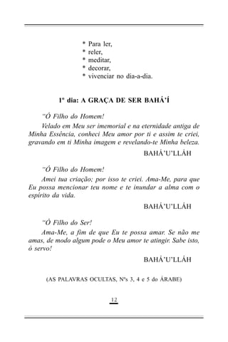 *
*
*
*
*

Para ler,
reler,
meditar,
decorar,
vivenciar no dia-a-dia.

1º dia: A GRAÇA DE SER BAHÁ’Í
“Ó Filho do Homem!
Velado em Meu ser imemorial e na eternidade antiga de
Minha Essência, conheci Meu amor por ti e assim te criei,
gravando em ti Minha imagem e revelando-te Minha beleza.
BAHÁ’U’LLÁH
“Ó Filho do Homem!
Amei tua criação; por isso te criei. Ama-Me, para que
Eu possa mencionar teu nome e te inundar a alma com o
espírito da vida.
BAHÁ’U’LLÁH
“Ó Filho do Ser!
Ama-Me, a fim de que Eu te possa amar. Se não me
amas, de modo algum pode o Meu amor te atingir. Sabe isto,
ó servo!
BAHÁ’U’LLÁH
(AS PALAVRAS OCULTAS, Nºs 3, 4 e 5 do ÁRABE)

&'

 