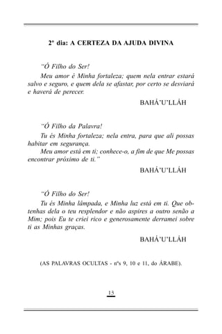 2º dia: A CERTEZA DA AJUDA DIVINA
“Ó Filho do Ser!
Meu amor é Minha fortaleza; quem nela entrar estará
salvo e seguro, e quem dela se afastar, por certo se desviará
e haverá de perecer.
BAHÁ’U’LLÁH
“Ó Filho da Palavra!
Tu és Minha fortaleza; nela entra, para que ali possas
habitar em segurança.
Meu amor está em ti; conhece-o, a fim de que Me possas
encontrar próximo de ti.”
BAHÁ’U’LLÁH
“Ó Filho do Ser!
Tu és Minha lâmpada, e Minha luz está em ti. Que obtenhas dela o teu resplendor e não aspires a outro senão a
Mim; pois Eu te criei rico e generosamente derramei sobre
ti as Minhas graças.
BAHÁ’U’LLÁH

(AS PALAVRAS OCULTAS - nºs 9, 10 e 11, do ÁRABE).

&(

 
