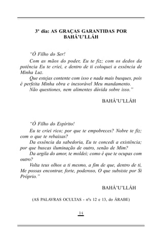 3º dia: AS GRAÇAS GARANTIDAS POR
BAHÁ’U’LLÁH
“Ó Filho do Ser!
Com as mãos do poder, Eu te fiz; com os dedos da
potência Eu te criei, e dentro de ti coloquei a essência de
Minha Luz.
Que estejas contente com isso e nada mais busques, pois
é perfeita Minha obra e inexorável Meu mandamento.
Não questiones, nem alimentes dúvida sobre isso.”
BAHÁ’U’LLÁH

“Ó Filho do Espírito!
Eu te criei rico; por que te empobreces? Nobre te fiz;
com o que te rebaixas?
Da essência da sabedoria, Eu te concedi a existência;
por que buscas iluminação de outro, senão de Mim?
Da argila do amor, te moldei; como é que te ocupas com
outro?
Volta teus olhos a ti mesmo, a fim de que, dentro de ti,
Me possas encontrar, forte, poderoso, O que subsiste por Si
Próprio.”
BAHÁ’U’LLÁH
(AS PALAVRAS OCULTAS - nºs 12 e 13, do ÁRABE)
&!

 