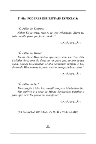 5º dia: PODERES ESPIRITUAIS ESPECIAIS:
“Ó Filho do Espírito!
Nobre Eu te criei, mas tu te tens rebaixado. Eleva-te,
pois, aquilo para que foste criado.”
BAHÁ’U’LLÁH
“Ó Filho do Trono!
Teu ouvido é Meu ouvido; que ouças com ele. Tua vista
é Minha vista; com ela deves tu ver, para que, no imo de tua
alma, possas testemunhar Minha santidade sublime e Eu,
dentro de Mim mesmo, te possa atestar uma posição excelsa.”
BAHÁ’U’LLÁH
“Ó Filho do Ser!
Teu coração é Meu lar; santifica-o para Minha descida.
Teu espírito é a sede de Minha Revelação; purifica-o
para que nele Eu possa me manifestar.”
BAHÁ’U’LLÁH

(AS PALAVRAS OCULTAS, nºs 22, 44 e 59 do ÁRABE)

&#

 