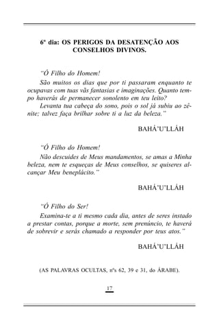 6º dia: OS PERIGOS DA DESATENÇÃO AOS
CONSELHOS DIVINOS.
“Ó Filho do Homem!
São muitos os dias que por ti passaram enquanto te
ocupavas com tuas vãs fantasias e imaginações. Quanto tempo haverás de permanecer sonolento em teu leito?
Levanta tua cabeça do sono, pois o sol já subiu ao zênite; talvez faça brilhar sobre ti a luz da beleza.”
BAHÁ’U’LLÁH
“Ó Filho do Homem!
Não descuides de Meus mandamentos, se amas a Minha
beleza, nem te esqueças de Meus conselhos, se quiseres alcançar Meu beneplácito.”
BAHÁ’U’LLÁH
“Ó Filho do Ser!
Examina-te a ti mesmo cada dia, antes de seres instado
a prestar contas, porque a morte, sem prenúncio, te haverá
de sobrevir e serás chamado a responder por teus atos.”
BAHÁ’U’LLÁH

(AS PALAVRAS OCULTAS, nºs 62, 39 e 31, do ÁRABE).
&$

 