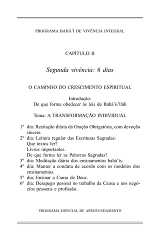 PROGRAMA BAHÁ’Í DE VIVÊNCIA INTEGRAL

CAPÍTULO II

Segunda vivência: 6 dias
O CAMINHO DO CRESCIMENTO ESPIRITUAL
Introdução:
De que forma obedecer às leis de Bahá’u’lláh
Tema: A TRANSFORMAÇÃO INDIVIDUAL
1º dia: Recitação diária da Oração Obrigatória, com devoção
sincera
2º dia: Leitura regular das Escrituras Sagradas:
Que textos ler?
Livros importantes.
De que forma ler as Palavras Sagradas?
3º dia: Meditação diária dos ensinamentos bahá’ís.
4º dia: Manter a conduta de acordo com os modelos dos
ensinamentos.
5º dia: Ensinar a Causa de Deus.
6º dia: Desapego pessoal no trabalho da Causa e nos negócios pessoais e profissão.

PROGRAMA ESPECIAL DE APROFUNDAMENTO

 