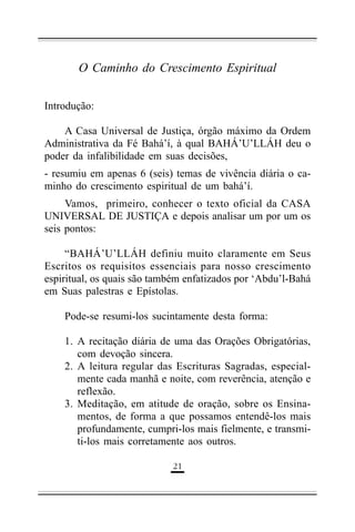 O Caminho do Crescimento Espiritual
Introdução:
A Casa Universal de Justiça, órgão máximo da Ordem
Administrativa da Fé Bahá’í, à qual BAHÁ’U’LLÁH deu o
poder da infalibilidade em suas decisões,
- resumiu em apenas 6 (seis) temas de vivência diária o caminho do crescimento espiritual de um bahá’í.
Vamos, primeiro, conhecer o texto oficial da CASA
UNIVERSAL DE JUSTIÇA e depois analisar um por um os
seis pontos:
“BAHÁ’U’LLÁH definiu muito claramente em Seus
Escritos os requisitos essenciais para nosso crescimento
espiritual, os quais são também enfatizados por ‘Abdu’l-Bahá
em Suas palestras e Epístolas.
Pode-se resumi-los sucintamente desta forma:
1. A recitação diária de uma das Orações Obrigatórias,
com devoção sincera.
2. A leitura regular das Escrituras Sagradas, especialmente cada manhã e noite, com reverência, atenção e
reflexão.
3. Meditação, em atitude de oração, sobre os Ensinamentos, de forma a que possamos entendê-los mais
profundamente, cumpri-los mais fielmente, e transmiti-los mais corretamente aos outros.
'&

 