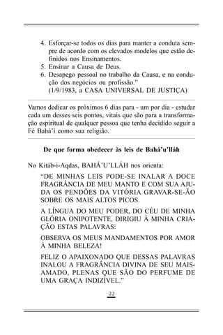 4. Esforçar-se todos os dias para manter a conduta sempre de acordo com os elevados modelos que estão definidos nos Ensinamentos.
5. Ensinar a Causa de Deus.
6. Desapego pessoal no trabalho da Causa, e na condução dos negócios ou profissão.”
(1/9/1983, a CASA UNIVERSAL DE JUSTIÇA)
Vamos dedicar os próximos 6 dias para - um por dia - estudar
cada um desses seis pontos, vitais que são para a transformação espiritual de qualquer pessoa que tenha decidido seguir a
Fé Bahá’í como sua religião.
De que forma obedecer às leis de Bahá’u’lláh
No Kitáb-i-Aqdas, BAHÁ’U’LLÁH nos orienta:
“DE MINHAS LEIS PODE-SE INALAR A DOCE
FRAGRÂNCIA DE MEU MANTO E COM SUA AJUDA OS PENDÕES DA VITÓRIA GRAVAR-SE-ÃO
SOBRE OS MAIS ALTOS PICOS.
A LÍNGUA DO MEU PODER, DO CÉU DE MINHA
GLÓRIA ONIPOTENTE, DIRIGIU À MINHA CRIAÇÃO ESTAS PALAVRAS:
OBSERVA OS MEUS MANDAMENTOS POR AMOR
À MINHA BELEZA!
FELIZ O APAIXONADO QUE DESSAS PALAVRAS
INALOU A FRAGRÂNCIA DIVINA DE SEU MAISAMADO, PLENAS QUE SÃO DO PERFUME DE
UMA GRAÇA INDIZÍVEL.”
''

 
