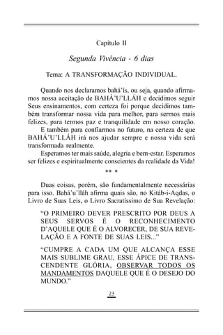 Capítulo II

Segunda Vivência - 6 dias
Tema: A TRANSFORMAÇÃO INDIVIDUAL.
Quando nos declaramos bahá’ís, ou seja, quando afirmamos nossa aceitação de BAHÁ’U’LLÁH e decidimos seguir
Seus ensinamentos, com certeza foi porque decidimos também transformar nossa vida para melhor, para sermos mais
felizes, para termos paz e tranquilidade em nosso coração.
E também para confiarmos no futuro, na certeza de que
BAHÁ’U’LLÁH irá nos ajudar sempre e nossa vida será
transformada realmente.
Esperamos ter mais saúde, alegria e bem-estar. Esperamos
ser felizes e espiritualmente conscientes da realidade da Vida!
** *
Duas coisas, porém, são fundamentalmente necessárias
para isso. Bahá’u’lláh afirma quais são, no Kitáb-i-Aqdas, o
Livro de Suas Leis, o Livro Sacratíssimo de Sua Revelação:
“O PRIMEIRO DEVER PRESCRITO POR DEUS A
SEUS SERVOS É O RECONHECIMENTO
D’AQUELE QUE É O ALVORECER, DE SUA REVELAÇÃO E A FONTE DE SUAS LEIS...”
“CUMPRE A CADA UM QUE ALCANÇA ESSE
MAIS SUBLIME GRAU, ESSE ÁPICE DE TRANSCENDENTE GLÓRIA, OBSERVAR TODOS OS
MANDAMENTOS DAQUELE QUE É O DESEJO DO
MUNDO.”
'(

 