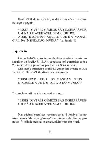 Bahá’u’lláh definiu, então, as duas condições. E esclarece logo a seguir:
“ESSES DEVERES GÊMEOS SÃO INSEPARÁVEIS!
UM NÃO É ACEITÁVEL SEM O OUTRO.
ASSIM DECRETOU AQUELE QUE É O MANANCIAL DA INSPIRAÇÃO DIVINA.” (parágrafo 1)
Explicação:
Como bahá’í, após ter-se declarado oficialmente um
seguidor de BAHÁ’U’LLÁH, a pessoa terá cumprido com o
“primeiro dever prescrito por Deus a Seus servos”.
Mas não é suficiente aceitá-lO como seu Mestre e Guia
Espiritual. Bahá’u’lláh afirma ser necessário:
“OBSERVAR TODOS OS MANDAMENTOS
D’AQUELE QUE É O DESEJO DO MUNDO.”
E completa, afirmando categoricamente:
“ESSES DEVERES GÊMEOS SÃO INSEPARÁVEIS.
UM NÃO É ACEITÁVEL SEM O OUTRO.”
Nas páginas seguintes veremos como é possível harmonizar esses “deveres gêmeos” em nossa vida diária, para
nossa felicidade pessoal e desenvolvimento espiritual.
'!

 
