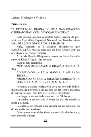 Leitura, Meditação e Vivência:
Primeiro dia:
“A RECITAÇÃO DIÁRIA DE UMA DAS ORAÇÕES
OBRIGATÓRIAS, COM DEVOÇÃO SINCERA.”
Cada pessoa, quando se declara bahá’í, recebe de presente da Assembléia Espiritual Nacional, um livrinho intitulado: ORAÇÕES OBRIGATÓRIAS BAHÁ’ÍS.
Nele, constam as 3 orações obrigatórias que
BAHÁ’U’LLÁH revelou para uso de Seus servos, com as
orientações de como recitá-las.
A Lei da Oração Obrigatória consta do Livro Sacratíssimo, o Kitáb-i-Aqdas. Em resumo:
Bahá’u’lláh determina:
“NÓS VOS ORDENAMOS A ORAÇÃO OBRIGATÓRIA...
AO MEIO-DIA, e PELA MANHÃ, E AO ANOITECER...
“ORDENOU-SE QUE A ORAÇÃO OBRIGATÓRIA
SEJA RECITADA INDIVIDUALMENTE...”
Portanto, a oração obrigatória deve ser recitada individualmente, de preferência no recesso do lar, sem a presença
de outras pessoas. São três as Orações Obrigatórias:
- a longa, a ser recitada uma vez em 24 horas,
- a média, a ser recitada 3 vezes ao dia: de manhã, à
tarde e à noite.
- a curta, a ser recitada uma vez por dia ao meio-dia, ou
do meio-dia ao pôr-do-sol.
Pelo menos uma delas deve ser recitada diariamente,
com devoção sincera.
'"

 