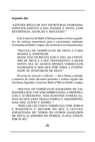 Segundo dia:
“LEITURA REGULAR DAS ESCRITURAS SAGRADAS,
ESPECIFICAMENTE CADA MANHÃ E NOITE, COM
REVERÊNCIA, ATENÇÃO E REFLEXÃO.”
Esta é outra lei de Bahá’u’lláh para todos os Seus seguidores, de extrema importância para o crescimento espiritual.
Formulada no Kitáb-i-Aqdas, diz o texto do Livro Sacratíssimo:
“RECITAI OS VERSÍCULOS DE DEUS A CADA
MANHÃ E ANOITECER.
QUEM NÃO OS RECITA NÃO É FIEL AO CONVÊNIO DE DEUS E A SEU TESTAMENTO, E QUEM
NESTE DIA SE AFASTA DESSES VERSÍCULOS
SAGRADOS É DOS QUE POR TODA A ETERNIDADE SE AFASTARAM DE DEUS.”
Reverência, atenção e reflexão — são a forma, a atitude,
a maneira de como devemos proceder à leitura regular das
Escrituras Sagradas. Escreveu Baha’u’lláh no Kitáb-i-Aqdas:
“RECITAI OS VERSÍCULOS SAGRADOS DE TAL
MANEIRA QUE VOS NÃO SOBREVENHA A PROSTRAÇÃO E O DESÂNINO. NÃO SUJEITEIS VOSSAS ALMAS AO QUE LHES TRAGA FADIGA E ABATIMENTO,
MAS, SIM, ALÍVIO E ÂNIMO...”
“POIS LER UM ÚNICO VERSÍCULO COM JÚBILO
E RADIÂNCIA É MELHOR DO QUE A LEITURA
ENFASTIADA DE TODOS OS LIVROS SAGRADOS
DE DEUS, O AMPARO NO PERIGO, O OUE EXISTE
POR SI SÓ.”
'#

 