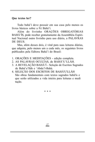 Que textos ler?
Todo bahá’í deve possuir em sua casa pelo menos os
livros básicos sobre a Fé Bahá’í.
Além do livrinho ORAÇÕES OBRIGATÓRIAS
BAHÁ’ÍS, pode receber gratuitamente da Assembléia Espiritual Nacional outro livrinho para uso diário, a PALAVRAS
DE DEUS.
Mas, além desses dois, é vital para suas leituras diárias,
que adquira, pelo menos um a cada mês, os seguintes livros
publicados pela Editora Bahá’í do Brasil:
1. ORAÇÕES E MEDITAÇÕES - edição completa.
2. AS PALAVRAS OCULTAS, de BAHÁ’U’LLÁH.
3. A REVELAÇÃO BAHÁ’Í - Seleção de Escritos Sagrados
de Bahá’u’lláh e ‘Abdu’l-Bahá.
4. SELEÇÃO DOS ESCRITOS DE BAHÁ'U'LLÁH
São obras fundamentais com textos sagrados bahá'ís e
que serão utilizados a vida inteira para leituras e medi
tação.
***

'$

 