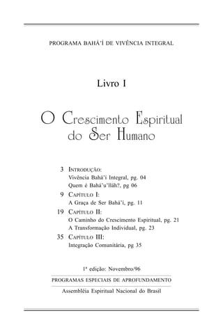PROGRAMA BAHÁ’Í DE VIVÊNCIA INTEGRAL

Livro I

!" #$%&'()%*+," -&.($(+/01
2," 3%$" 4 /)0*,
3 INTRODUÇÃO:
Vivência Bahá’í Integral, pg. 04
Quem é Bahá’u’lláh?, pg 06

9 CAPÍTULO I:
A Graça de Ser Bahá’í, pg. 11

19 CAPÍTULO II:
O Caminho do Crescimento Espiritual, pg. 21
A Transformação Individual, pg. 23

35 CAPÍTULO III:
Integração Comunitária, pg 35

1ª edição: Novembro/96
PROGRAMAS ESPECIAIS DE APROFUNDAMENTO

Assembléia Espiritual Nacional do Brasil

 